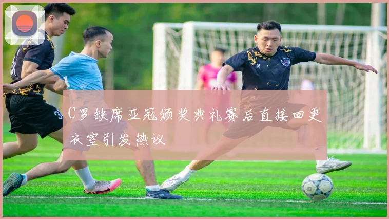 C罗缺席亚冠颁奖典礼赛后直接回更衣室引发热议