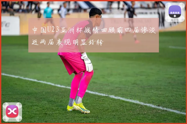 中国U23亚洲杯战绩回顾前四届惨淡近两届表现明显好转