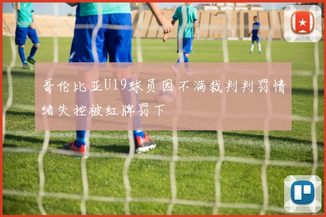 哥伦比亚U19球员因不满裁判判罚情绪失控被红牌罚下
