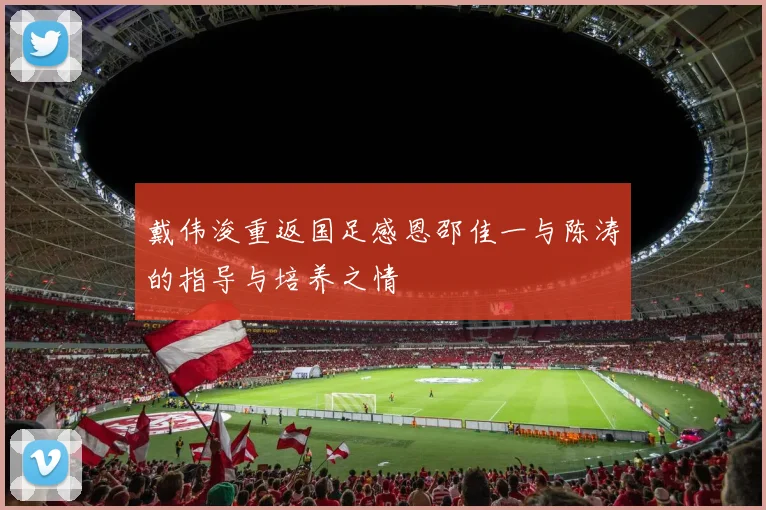 戴伟浚重返国足感恩邵佳一与陈涛的指导与培养之情