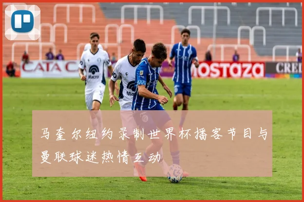 马奎尔纽约录制世界杯播客节目与曼联球迷热情互动
