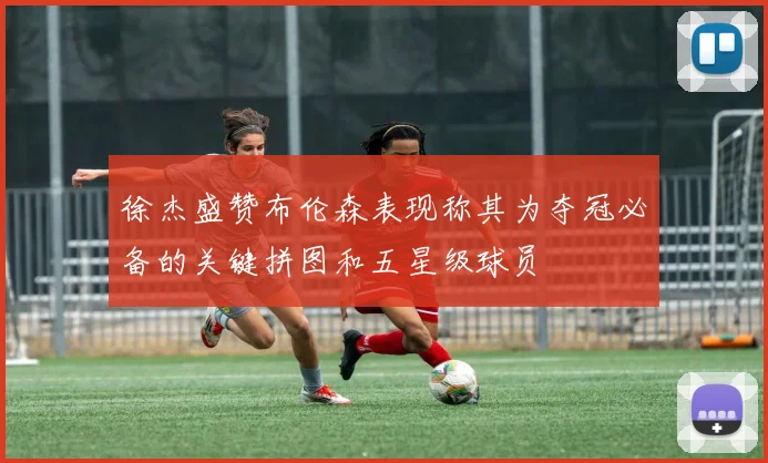 徐杰盛赞布伦森表现称其为夺冠必备的关键拼图和五星级球员