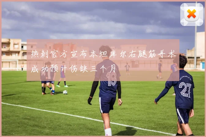 热刺官方宣布本坦库尔右腿筋手术成功预计伤缺三个月