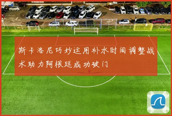 斯卡洛尼巧妙运用补水时间调整战术助力阿根廷成功破门