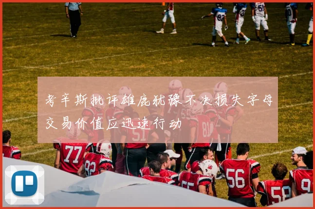 考辛斯批评雄鹿犹豫不决损失字母交易价值应迅速行动