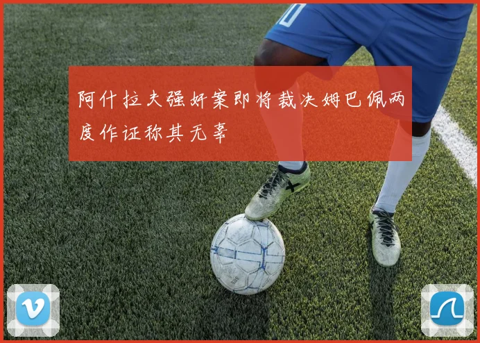 阿什拉夫强奸案即将裁决姆巴佩两度作证称其无辜