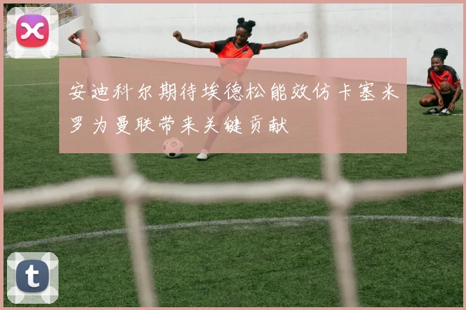安迪科尔期待埃德松能效仿卡塞米罗为曼联带来关键贡献