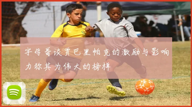 字母哥谈贾巴里帕克的激励与影响力称其为伟大的榜样