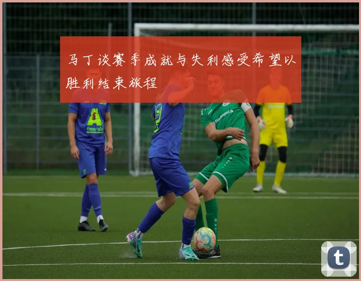 马丁谈赛季成就与失利感受希望以胜利结束旅程