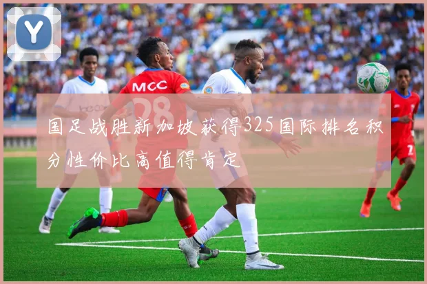 国足战胜新加坡获得325国际排名积分性价比高值得肯定