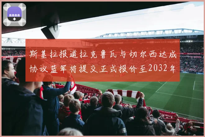 斯基拉报道拉克鲁瓦与切尔西达成协议蓝军将提交正式报价至2032年