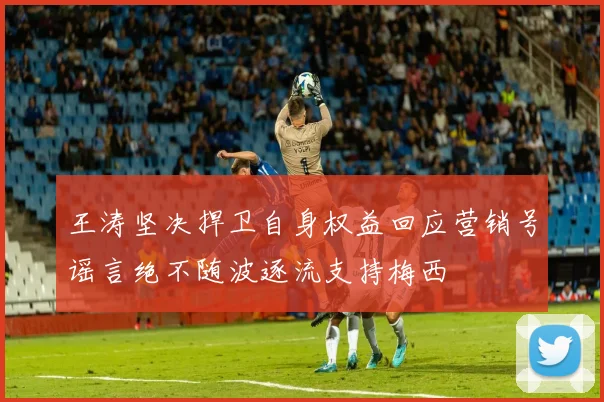 王涛坚决捍卫自身权益回应营销号谣言绝不随波逐流支持梅西