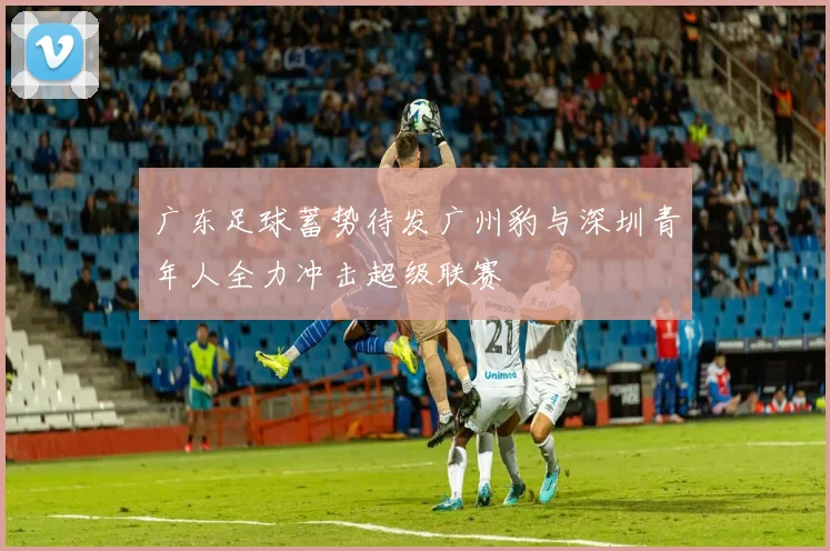 广东足球蓄势待发广州豹与深圳青年人全力冲击超级联赛