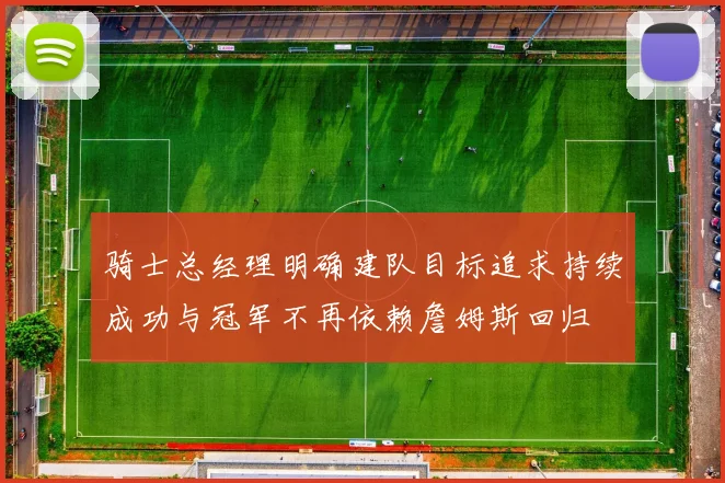 骑士总经理明确建队目标追求持续成功与冠军不再依赖詹姆斯回归