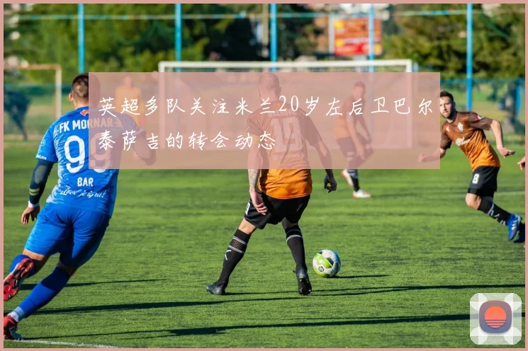 英超多队关注米兰20岁左后卫巴尔泰萨吉的转会动态