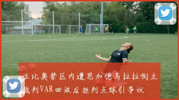 法比奥禁区内遭恩加德乌拉拉倒主裁判VAR回放后拒判点球引争议